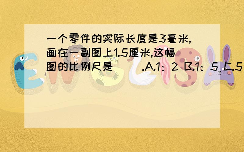 一个零件的实际长度是3毫米,画在一副图上1.5厘米,这幅图的比例尺是（ ）.A.1：2 B.1：5 C.5：1 D.2:1