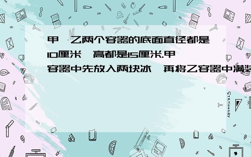 甲、乙两个容器的底面直径都是10厘米,高都是15厘米.甲容器中先放入两块冰,再将乙容器中满装的果汁全部倒入甲容器中,这时甲容器中液面的高度是7厘米（冰完全浸没）.求原来那两块冰的体