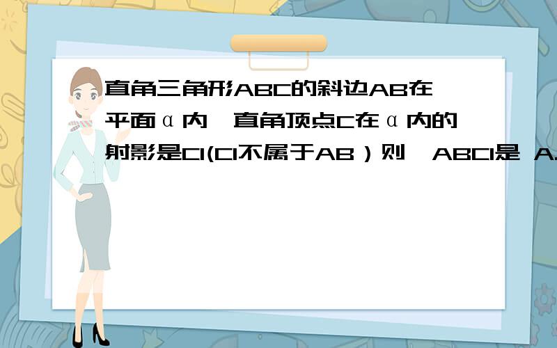 直角三角形ABC的斜边AB在平面α内,直角顶点C在α内的射影是C1(C1不属于AB）则△ABC1是 A.直角三角形 B.钝角三角形 C.锐角三角形 D.都有可能