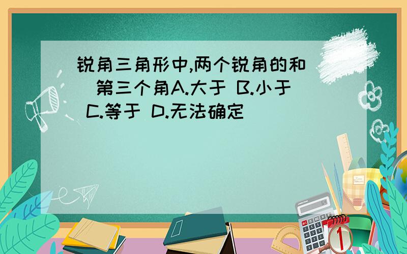 锐角三角形中,两个锐角的和()第三个角A.大于 B.小于 C.等于 D.无法确定