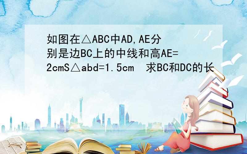 如图在△ABC中AD,AE分别是边BC上的中线和高AE=2cmS△abd=1.5cm²求BC和DC的长