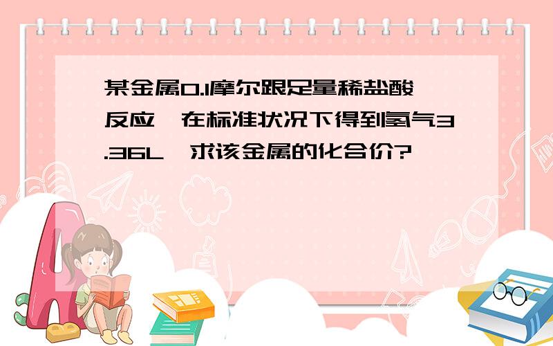 某金属0.1摩尔跟足量稀盐酸反应,在标准状况下得到氢气3.36L,求该金属的化合价?