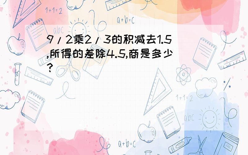 9/2乘2/3的积减去1.5,所得的差除4.5,商是多少?