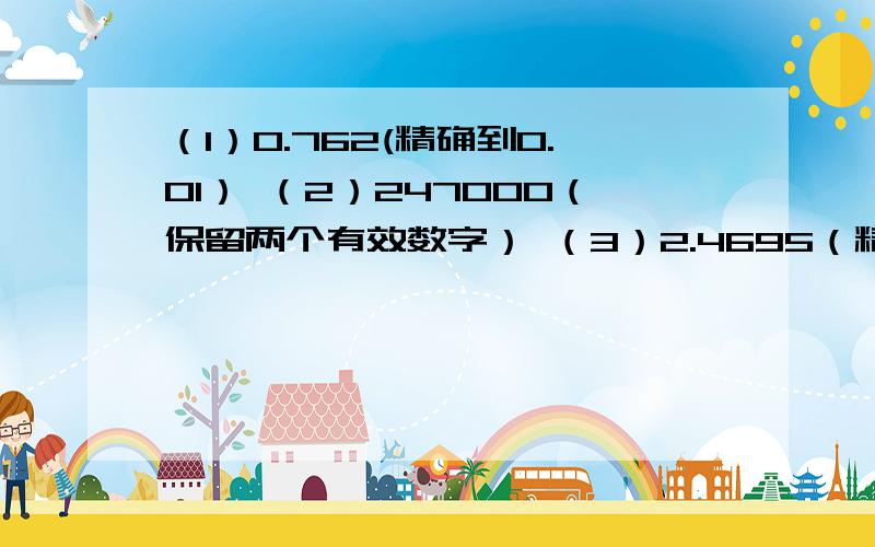 （1）0.762(精确到0.01） （2）247000（保留两个有效数字） （3）2.4695（精确到千分位）