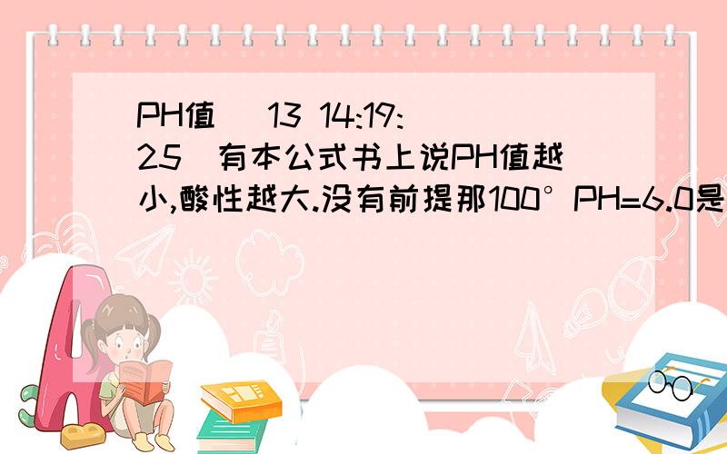 PH值 (13 14:19:25)有本公式书上说PH值越小,酸性越大.没有前提那100°PH=6.0是中性,25°PH=6.5是酸性.