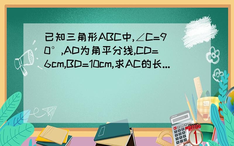 已知三角形ABC中,∠C=90°,AD为角平分线,CD=6cm,BD=10cm,求AC的长...