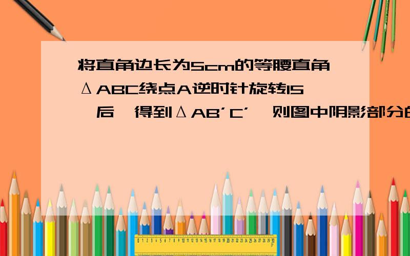 将直角边长为5cm的等腰直角ΔABC绕点A逆时针旋转15°后,得到ΔAB’C’,则图中阴影部分的面积是 cm2