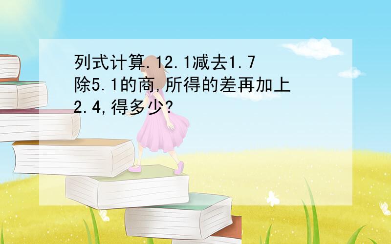 列式计算.12.1减去1.7除5.1的商,所得的差再加上2.4,得多少?