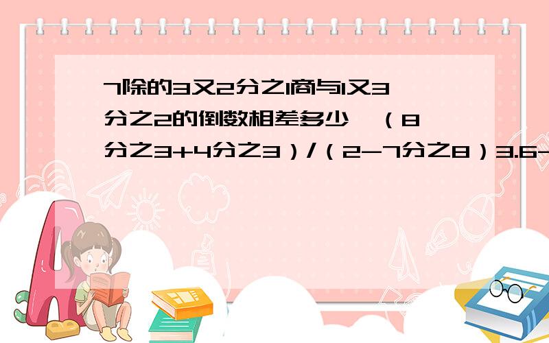 7除的3又2分之1商与1又3分之2的倒数相差多少  （8分之3+4分之3）/（2-7分之8）3.6-8/17-17分之3*32.7-4.8*（4又5分之4-4.8）