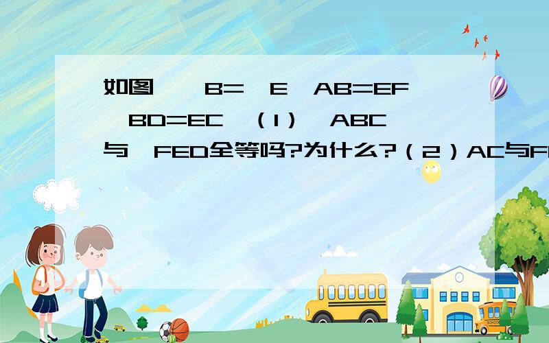 如图,∠B=∠E,AB=EF,BD=EC,（1）△ABC与△FED全等吗?为什么?（2）AC与FD平行吗?为什么?