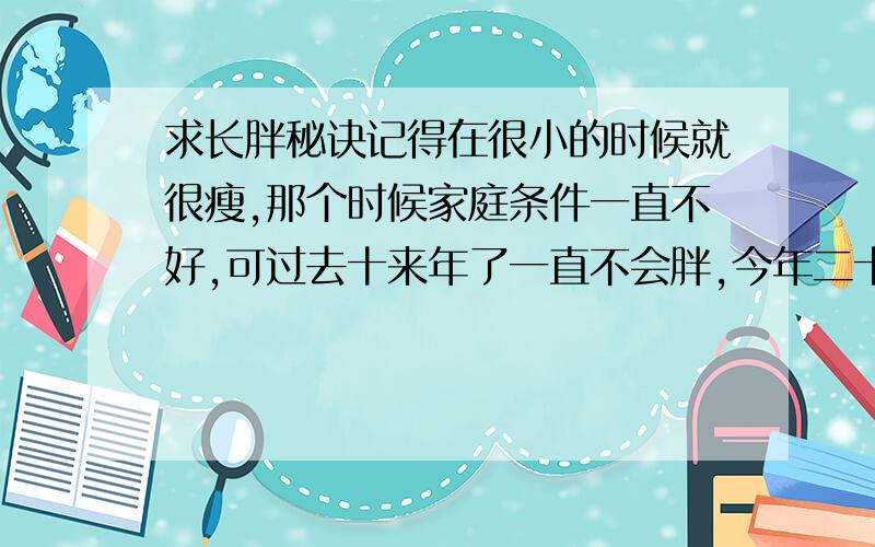 求长胖秘诀记得在很小的时候就很瘦,那个时候家庭条件一直不好,可过去十来年了一直不会胖,今年二十二,一米七八,一百斤,我听人说我这种天生就瘦的人一生都不会胖,还听人说我们是天生有