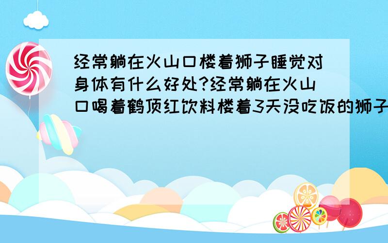 经常躺在火山口楼着狮子睡觉对身体有什么好处?经常躺在火山口喝着鹤顶红饮料楼着3天没吃饭的狮子睡觉对身体有什么好处?