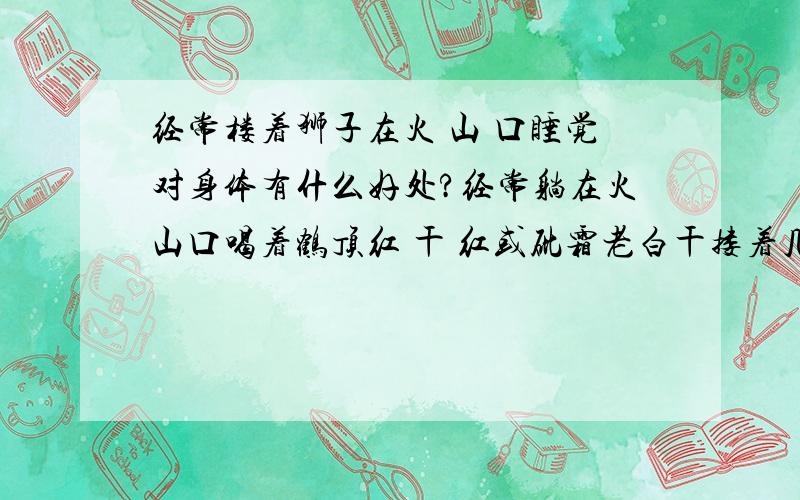 经常楼着狮子在火 山 口睡觉对身体有什么好处?经常躺在火山口喝着鹤顶红 干 红或砒霜老白干搂着几天没有吃饭的狮子睡觉对身体有什么好处?尤其是在黄石火山口!