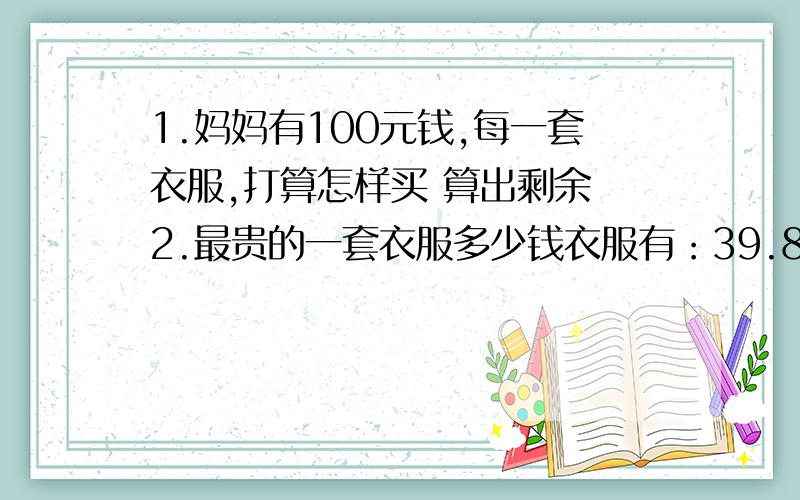 1.妈妈有100元钱,每一套衣服,打算怎样买 算出剩余 2.最贵的一套衣服多少钱衣服有：39.80元 62.50元 37.80元 裤子有：56元 45.60元