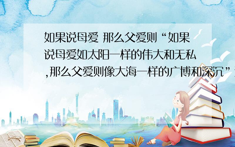 如果说母爱 那么父爱则“如果说母爱如太阳一样的伟大和无私,那么父爱则像大海一样的广博和深沉”这类的句子有没有人知道啊,