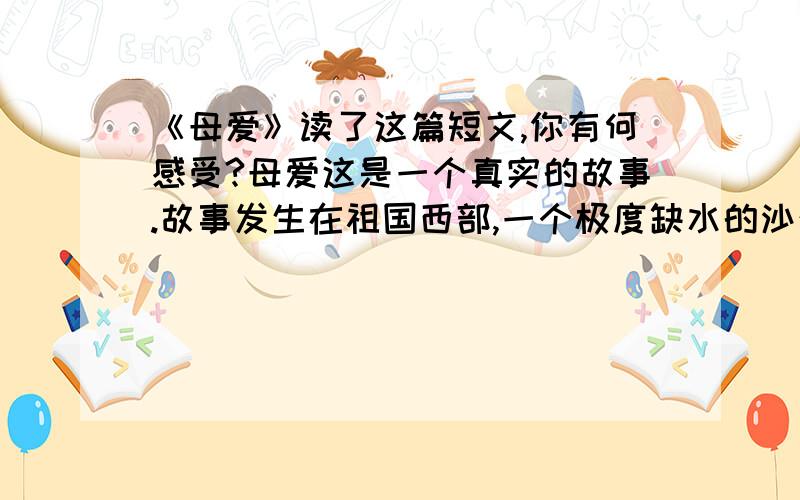 《母爱》读了这篇短文,你有何感受?母爱这是一个真实的故事.故事发生在祖国西部,一个极度缺水的沙漠地区.这里,每人每天的用水量严格地限定为三斤,这还得靠驻军从很远的地方运来.日常