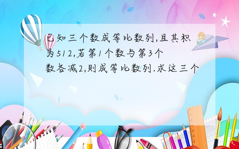 已知三个数成等比数列,且其积为512,若第1个数与第3个数各减2,则成等比数列.求这三个