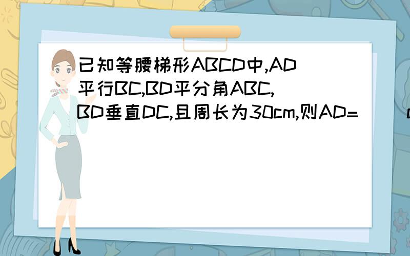 已知等腰梯形ABCD中,AD平行BC,BD平分角ABC,BD垂直DC,且周长为30cm,则AD=（ ）cm