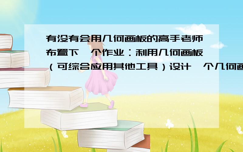 有没有会用几何画板的高手老师布置下一个作业：利用几何画板（可综合应用其他工具）设计一个几何画板创意图.（1.需尽可能多的运用所学的各种技巧,要求包括动画、移动、隐藏/显示等