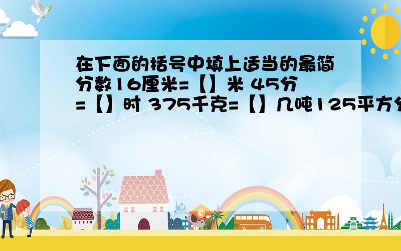 在下面的括号中填上适当的最简分数16厘米=【】米 45分=【】时 375千克=【】几吨125平方分米=【】平方米 1400立方厘米=【】立方分米.我没钱了只好低价求助