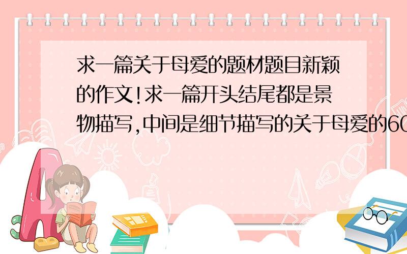 求一篇关于母爱的题材题目新颖的作文!求一篇开头结尾都是景物描写,中间是细节描写的关于母爱的600字作文,题材和题目都要新颖,