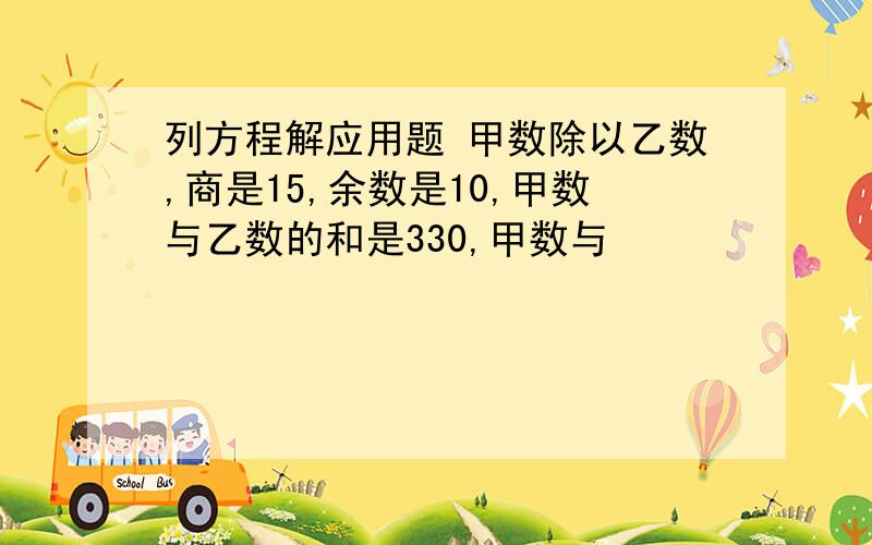 列方程解应用题 甲数除以乙数,商是15,余数是10,甲数与乙数的和是330,甲数与