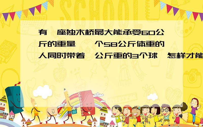 有一座独木桥最大能承受60公斤的重量,一个58公斤体重的人同时带着一公斤重的3个球,怎样才能过这座桥?平常的答案是：“轮流把球抛向空中,使总有一个球在空中,手中只拿着两个球,这样对