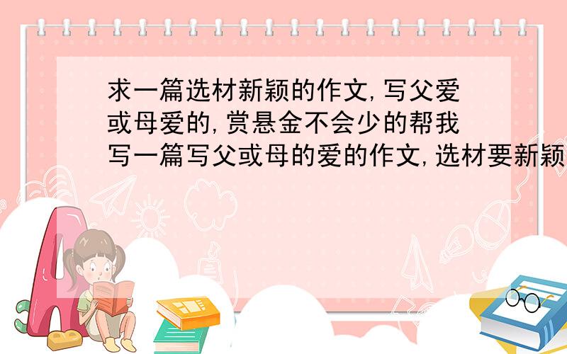 求一篇选材新颖的作文,写父爱或母爱的,赏悬金不会少的帮我写一篇写父或母的爱的作文,选材要新颖,急用,这可是期末考的作文（不要写送伞、生病等一系列很俗的作文）是一篇叙事文