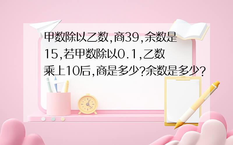 甲数除以乙数,商39,余数是15,若甲数除以0.1,乙数乘上10后,商是多少?余数是多少?