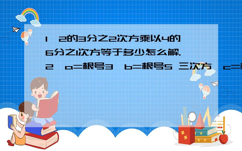 1、2的3分之2次方乘以4的6分之1次方等于多少怎么解.2、a=根号3,b=根号5 三次方,c=根号30 六次方,则a,b,c大小的关系是?3、a的3次方+a的-3次方a+a的-1次方,则a平方的值是多少?第3题题目写错了a的3次