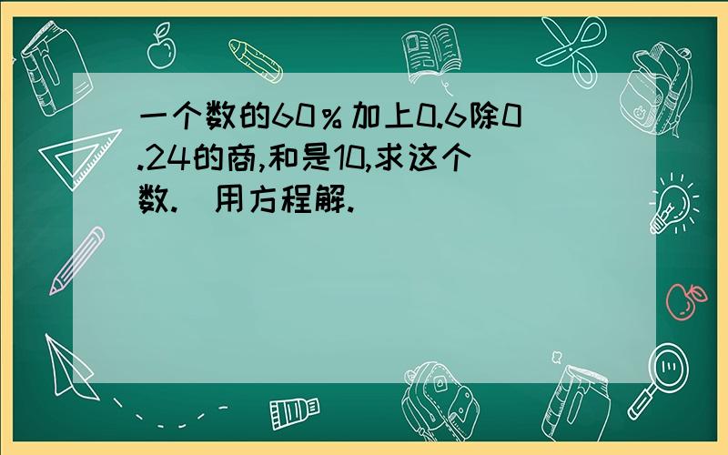 一个数的60％加上0.6除0.24的商,和是10,求这个数.（用方程解.）