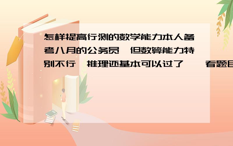 怎样提高行测的数学能力本人备考八月的公务员,但数算能力特别不行,推理还基本可以过了,一看题目就晕人．但现在我要克服这个难关,敢问有什么好的方法可以解决这个问题,我也在做题训