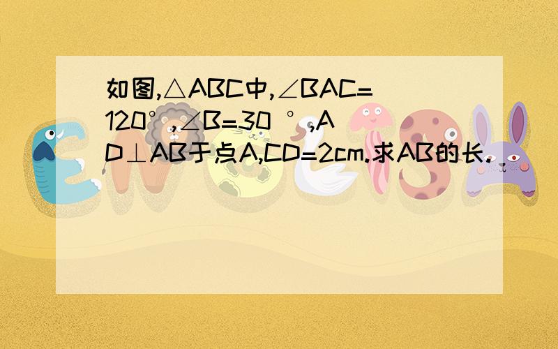 如图,△ABC中,∠BAC=120°,∠B=30 °,AD⊥AB于点A,CD=2cm.求AB的长.