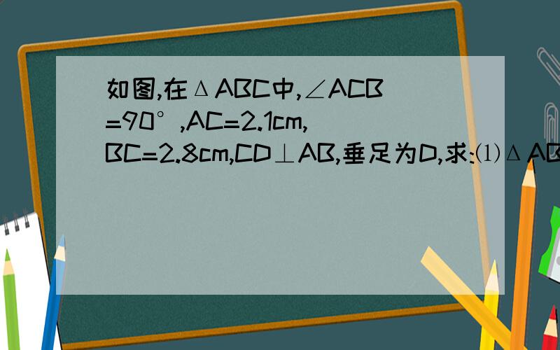 如图,在ΔABC中,∠ACB=90°,AC=2.1cm,BC=2.8cm,CD⊥AB,垂足为D,求:⑴ΔABC的面积⑵斜边AB的长⑶斜边AB上的高CD