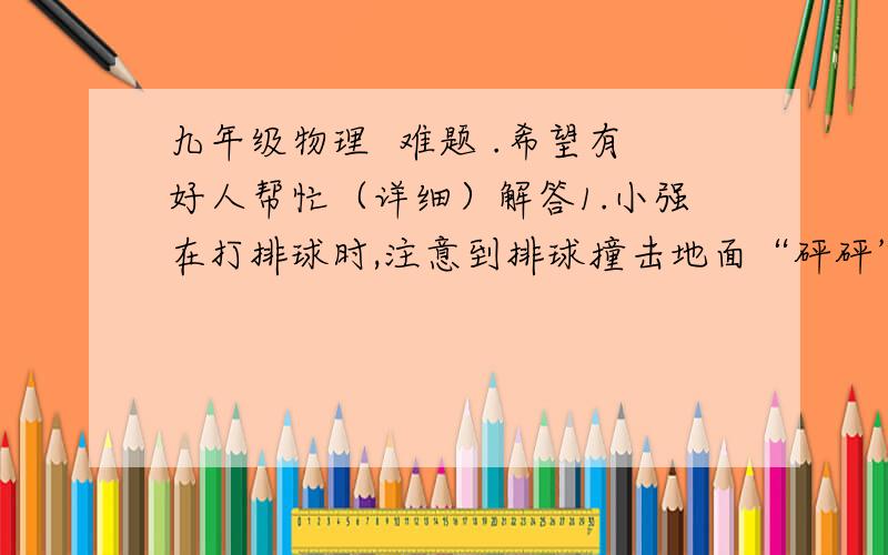 九年级物理  难题 .希望有好人帮忙（详细）解答1.小强在打排球时,注意到排球撞击地面“砰砰”的声音,心里猜想：排球对地面的作用力有多大呢?现有一台测体重的台称,一张纸和一盆水,请