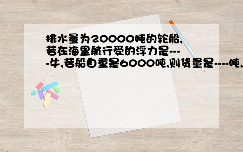 排水量为20000吨的轮船,若在海里航行受的浮力是----牛,若船自重是6000吨,则货量是----吨,若卸下6*10的4方牛货物后,船的浮力减少-----N,船浸没在水中的体积减少-----立方.