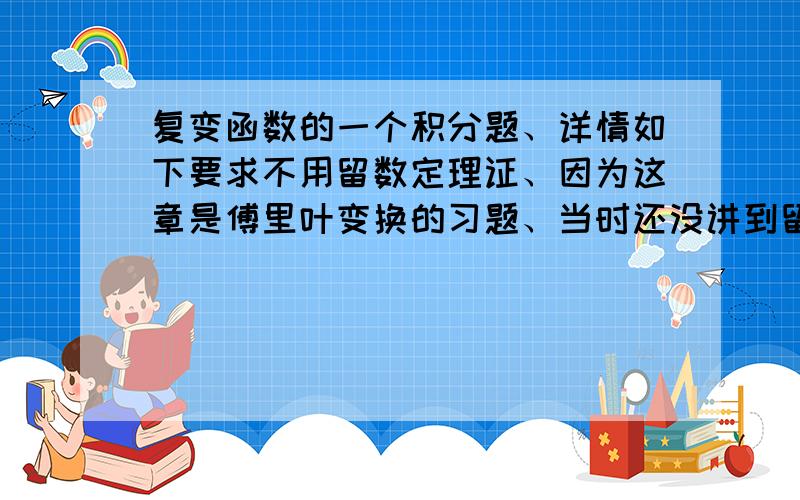 复变函数的一个积分题、详情如下要求不用留数定理证、因为这章是傅里叶变换的习题、当时还没讲到留数、 我最开始想的是sin wt/t是[-w,w]上特征函数的傅里叶变换、然后直接逆变换就是了.