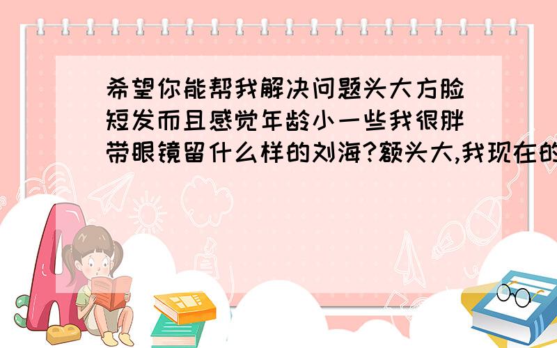 希望你能帮我解决问题头大方脸短发而且感觉年龄小一些我很胖带眼镜留什么样的刘海?额头大,我现在的发型为碎发,发质超不好,我希望做个可爱的发型,比较娇小的感觉,给别人乖乖女的感觉,