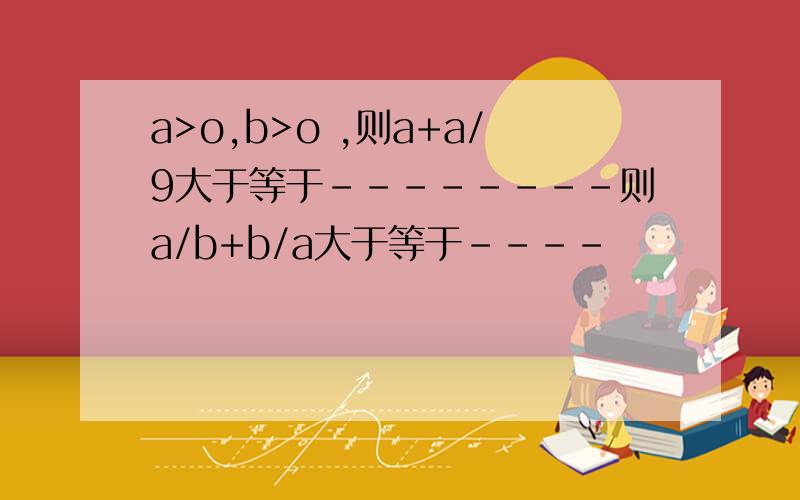 a>o,b>o ,则a+a/9大于等于--------则a/b+b/a大于等于----