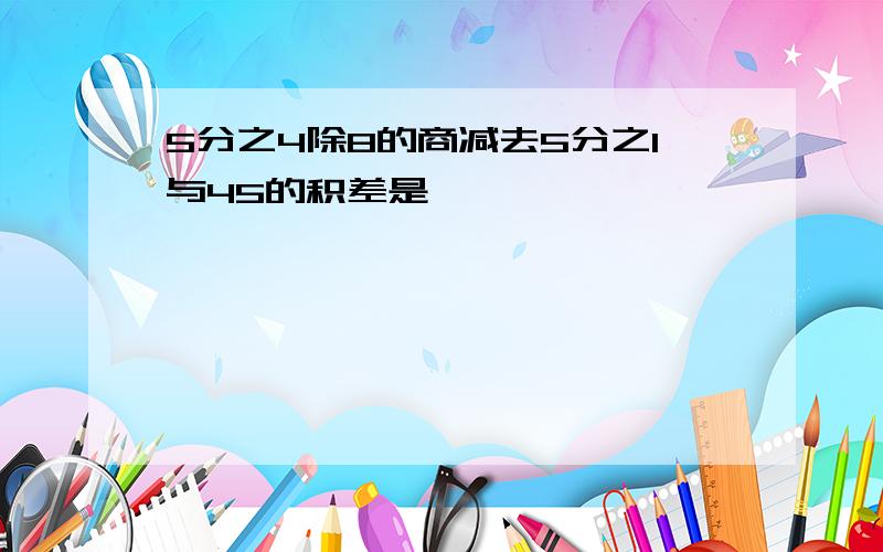 5分之4除8的商减去5分之1与45的积差是