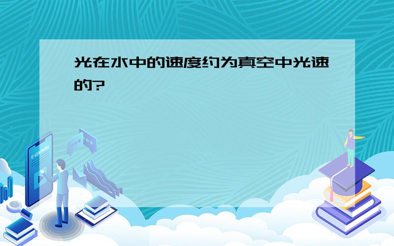 光在水中的速度约为真空中光速的?