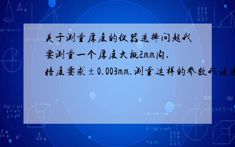 关于测量厚度的仪器选择问题我要测量一个厚度大概2mm内,精度要求±0.003mm.测量这样的参数我该选择千分尺呢还是专门的厚度测量仪.我觉得千分尺不同操作者使上的力不一样,显示的数据也有