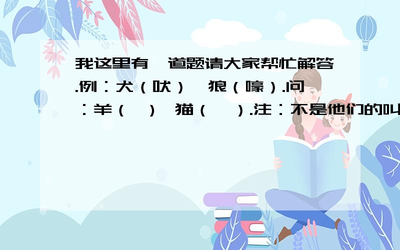 我这里有一道题请大家帮忙解答.例：犬（吠）、狼（嚎）.问：羊（  )、猫（  ）.注：不是他们的叫声,是适于他们的“叫”的同义词.喂!什么是楼主啊?