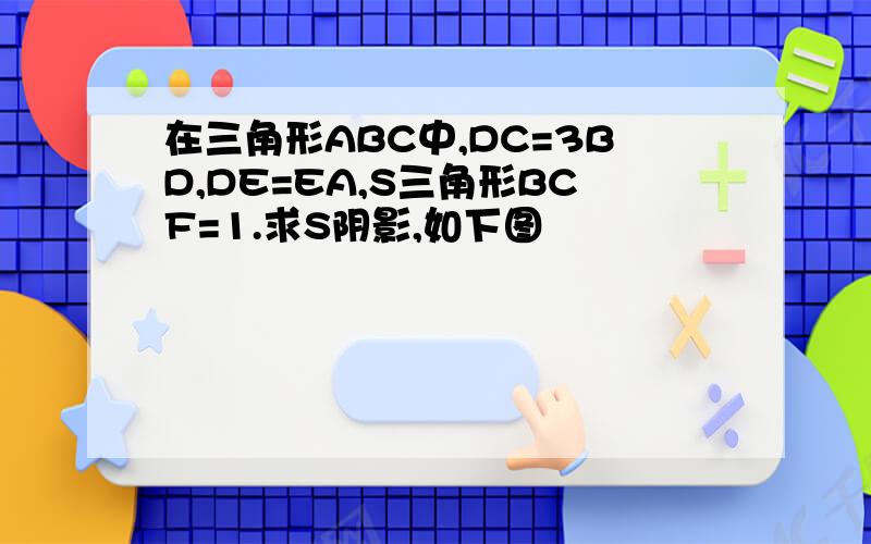 在三角形ABC中,DC=3BD,DE=EA,S三角形BCF=1.求S阴影,如下图