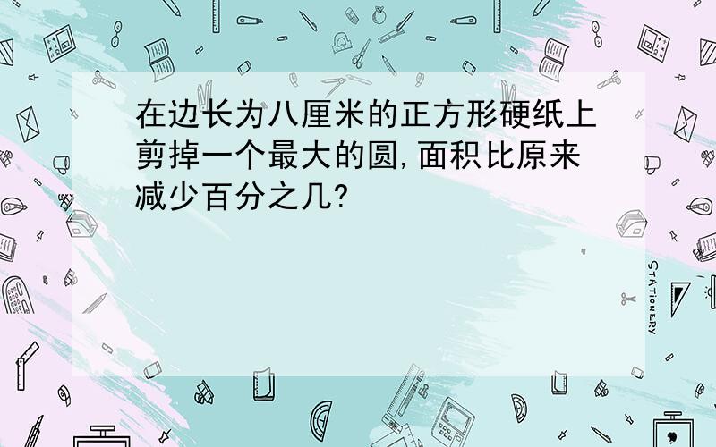 在边长为八厘米的正方形硬纸上剪掉一个最大的圆,面积比原来减少百分之几?