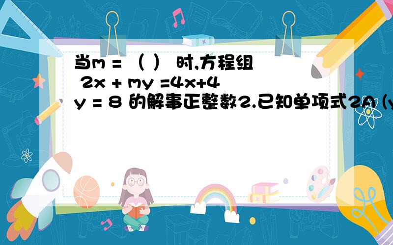 当m = （ ） 时,方程组 2x + my =4x+4y = 8 的解事正整数2.已知单项式2A (y+5)次烦,·B （3x）次方 与—4A （2）次方 ·B （2）次方 —4Y 的和仍是单项式,则X、Y等于?