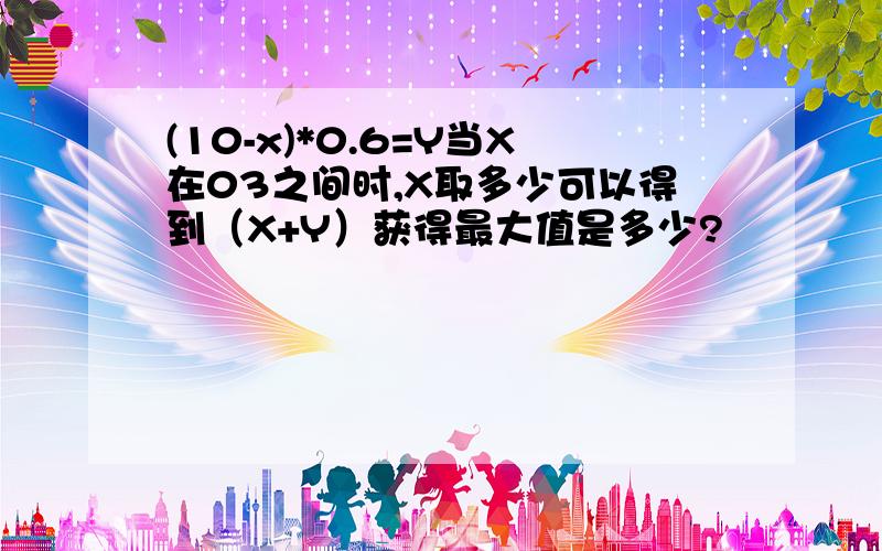 (10-x)*0.6=Y当X在03之间时,X取多少可以得到（X+Y）获得最大值是多少?