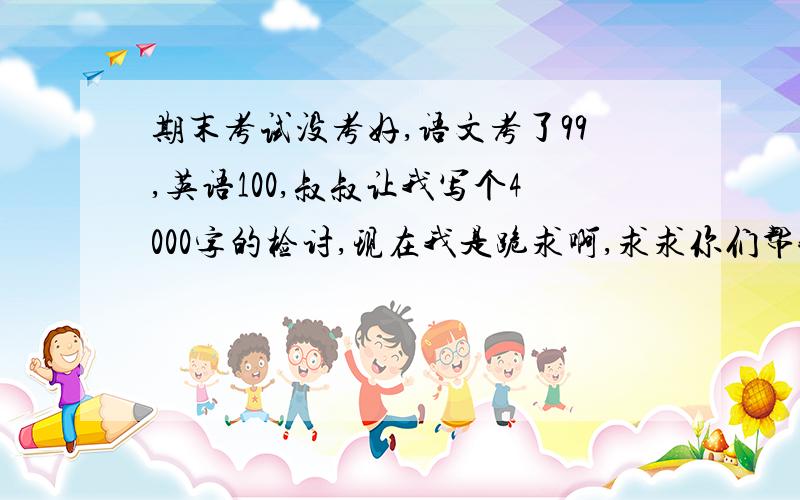 期末考试没考好,语文考了99,英语100,叔叔让我写个4000字的检讨,现在我是跪求啊,求求你们帮我主要突出忏悔与懊悔,并写出下学期要怎么做.写2000子也行啊,别讽刺我呀.