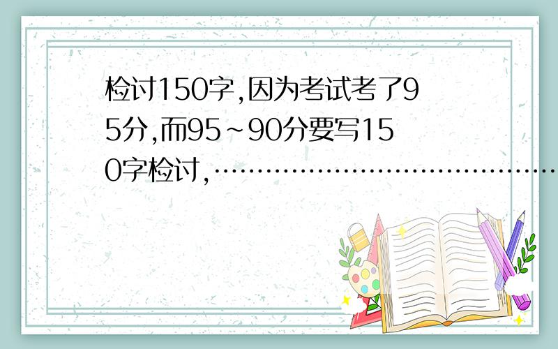 检讨150字,因为考试考了95分,而95~90分要写150字检讨,……………………………………………有一题错在估算我写成了207*81约等于168 还有一题是应用题,128*16+76=我算成了128*16忘把76加上去了.