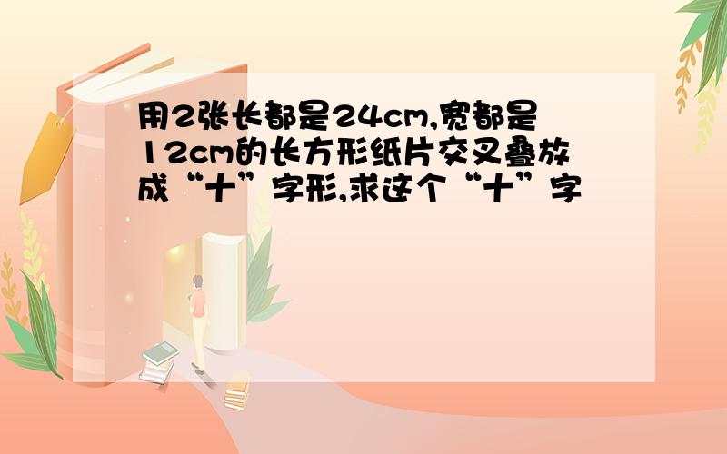 用2张长都是24cm,宽都是12cm的长方形纸片交叉叠放成“十”字形,求这个“十”字